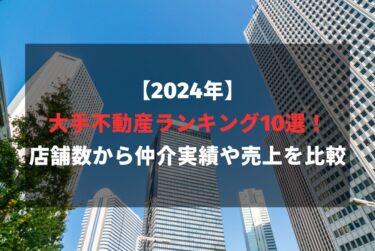 【2024年】大手不動産ランキング10選！店舗数から仲介実績や売上を比較