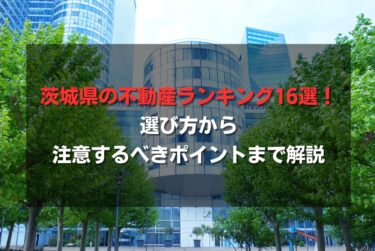 茨城県の不動産ランキング16選！選び方から注意するべきポイントまで解説